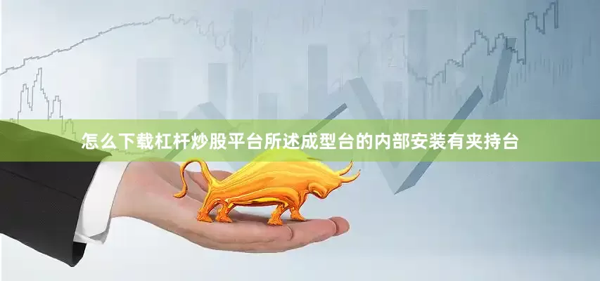 怎么下载杠杆炒股平台所述成型台的内部安装有夹持台
