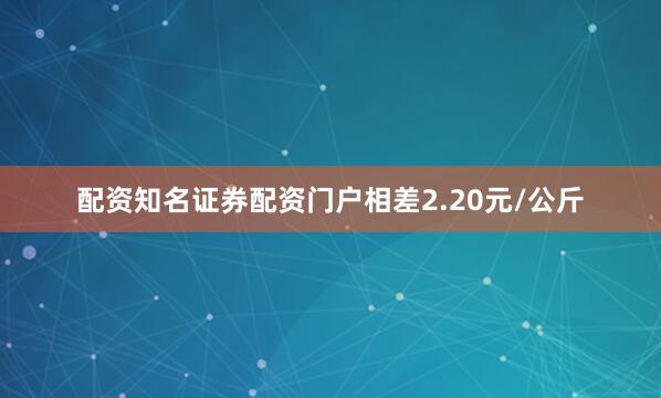 配资知名证券配资门户相差2.20元/公斤
