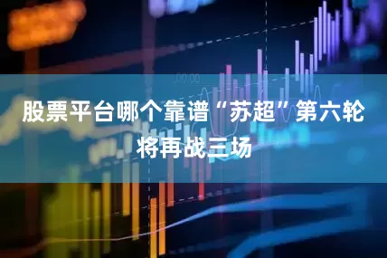 股票平台哪个靠谱“苏超”第六轮将再战三场